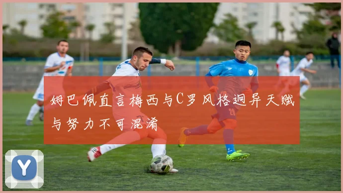 姆巴佩直言梅西与C罗风格迥异天赋与努力不可混淆