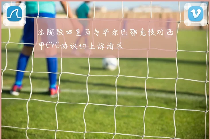 法院驳回皇马与毕尔巴鄂竞技对西甲CVC协议的上诉请求
