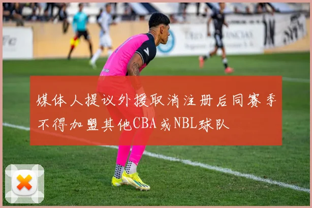 媒体人提议外援取消注册后同赛季不得加盟其他CBA或NBL球队