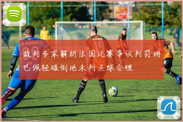 裁判专家解析法国比赛争议判罚姆巴佩轻碰倒地未判点球合理