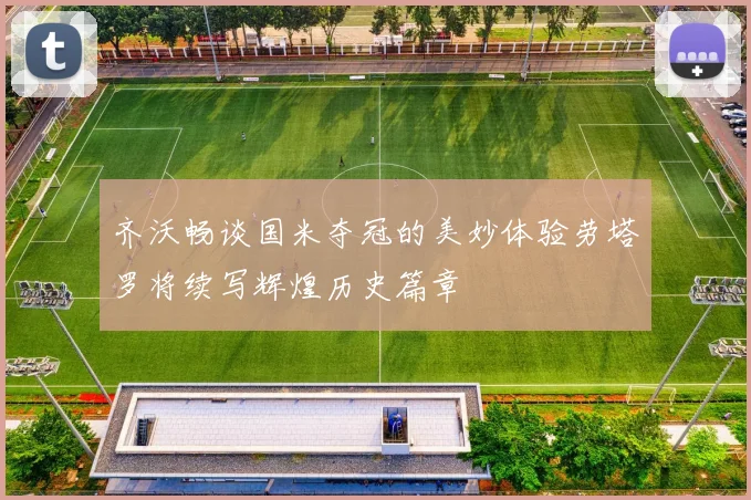 齐沃畅谈国米夺冠的美妙体验劳塔罗将续写辉煌历史篇章