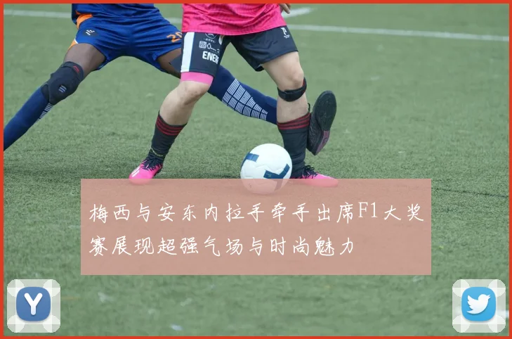 梅西与安东内拉手牵手出席F1大奖赛展现超强气场与时尚魅力