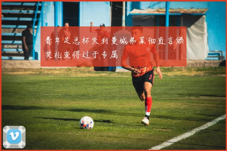 青年足总杯失利曼城弗莱彻直言颁奖礼变得过于专属