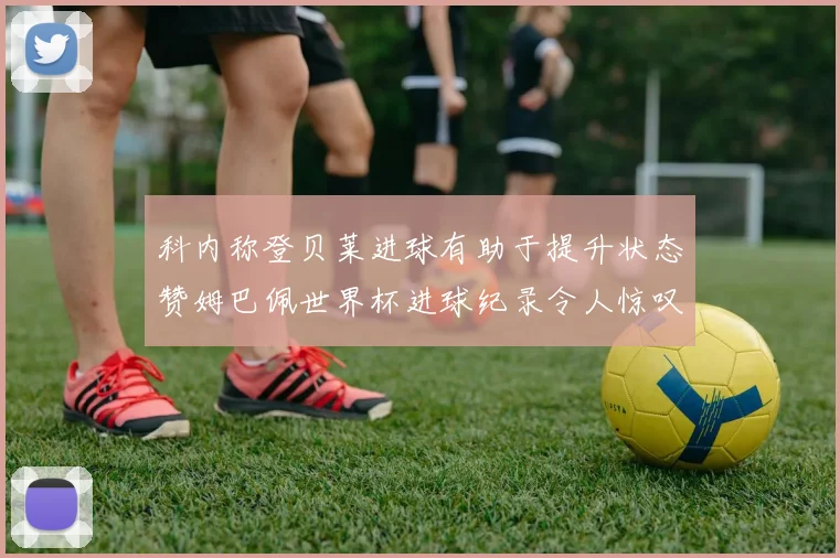 科内称登贝莱进球有助于提升状态赞姆巴佩世界杯进球纪录令人惊叹