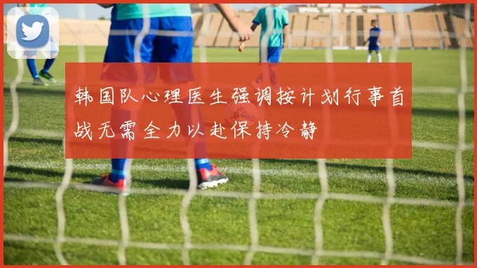 韩国队心理医生强调按计划行事首战无需全力以赴保持冷静