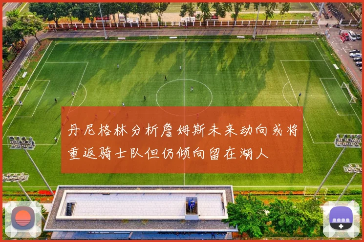 丹尼格林分析詹姆斯未来动向或将重返骑士队但仍倾向留在湖人
