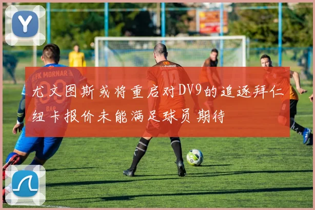 尤文图斯或将重启对DV9的追逐拜仁纽卡报价未能满足球员期待