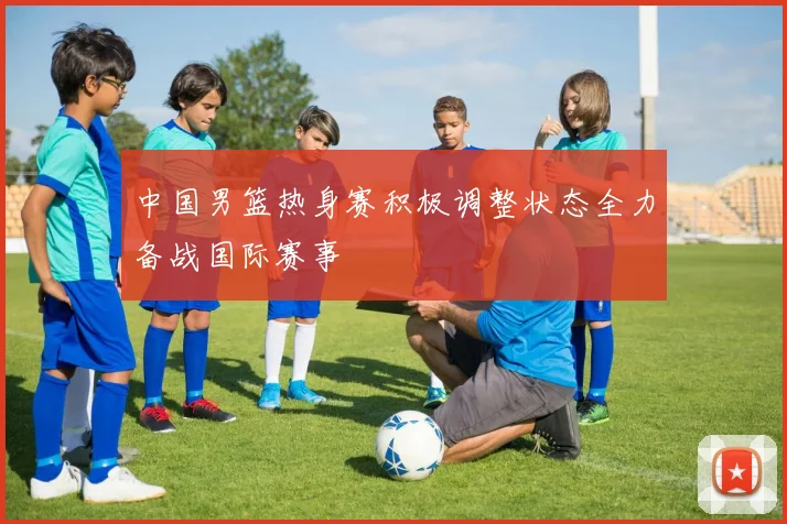 中国男篮热身赛积极调整状态全力备战国际赛事