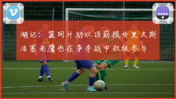 湖记：篮网计划以顶薪报价里夫斯活塞老鹰也在争夺战中积极参与