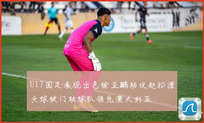 U17国足表现出色徐正鹏助攻赵松源头球破门助球队领先澳大利亚
