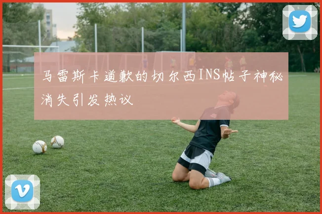 马雷斯卡道歉的切尔西INS帖子神秘消失引发热议