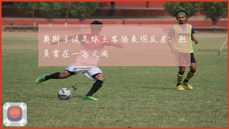 奥斯卡谈足球主客场表现反差：胜负常在一念之间