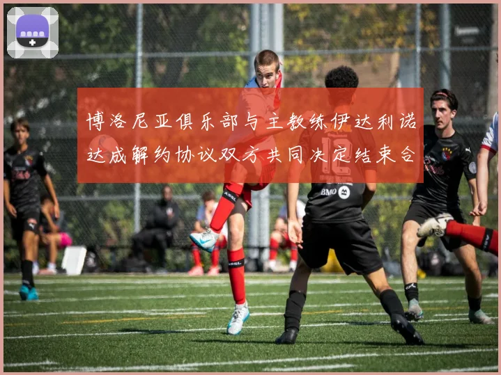 博洛尼亚俱乐部与主教练伊达利诺达成解约协议双方共同决定结束合作关系