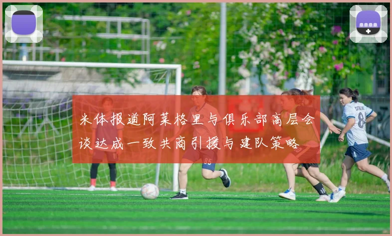 米体报道阿莱格里与俱乐部高层会谈达成一致共商引援与建队策略